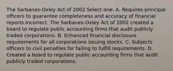 The Sarbanes-Oxley Act of 2002 Select one: A. Requires principal officers to guarantee completeness and accuracy of financial reports.Incorrect. The Sarbanes-Oxley Act of 2002 created a board to regulate public accounting firms that audit publicly traded corporations. B. Enhanced <a href='https://www.questionai.com/knowledge/k8V9NLsnJO-financial-disclosure' class='anchor-knowledge'>financial disclosure</a> requirements for all corporations issuing stocks. C. Subjects officers to civil penalties for failing to fulfill requirements. D. Created a board to regulate public accounting firms that audit publicly traded corporations.