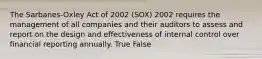 The Sarbanes-Oxley Act of 2002 (SOX) 2002 requires the management of all companies and their auditors to assess and report on the design and effectiveness of internal control over financial reporting annually. True False