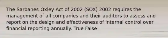 The Sarbanes-Oxley Act of 2002 (SOX) 2002 requires the management of all companies and their auditors to assess and report on the design and effectiveness of internal control over financial reporting annually. True False