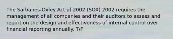 The Sarbanes-Oxley Act of 2002 (SOX) 2002 requires the management of all companies and their auditors to assess and report on the design and effectiveness of internal control over financial reporting annually. T/F