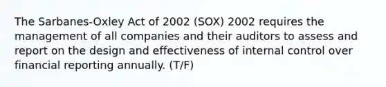 The Sarbanes-Oxley Act of 2002 (SOX) 2002 requires the management of all companies and their auditors to assess and report on the design and effectiveness of internal control over financial reporting annually. (T/F)