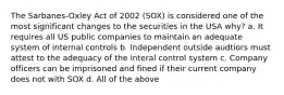 The Sarbanes-Oxley Act of 2002 (SOX) is considered one of the most significant changes to the securities in the USA why? a. It requires all US public companies to maintain an adequate system of internal controls b. Independent outside audtiors must attest to the adequacy of the interal control system c. Company officers can be imprisoned and fined if their current company does not with SOX d. All of the above