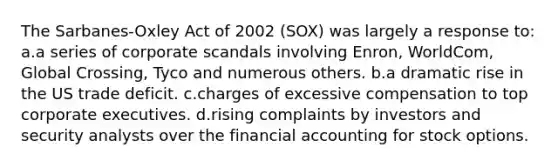 The Sarbanes-Oxley Act of 2002 (SOX) was largely a response to: a.a series of corporate scandals involving Enron, WorldCom, Global Crossing, Tyco and numerous others. b.a dramatic rise in the US trade deficit. c.charges of excessive compensation to top corporate executives. d.rising complaints by investors and security analysts over the financial accounting for stock options.