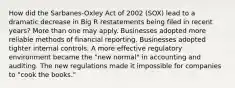 How did the Sarbanes-Oxley Act of 2002 (SOX) lead to a dramatic decrease in Big R restatements being filed in recent years? More than one may apply. Businesses adopted more reliable methods of financial reporting. Businesses adopted tighter internal controls. A more effective regulatory environment became the "new normal" in accounting and auditing. The new regulations made it impossible for companies to "cook the books."