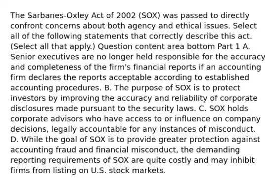 The​ Sarbanes-Oxley Act of 2002​ (SOX) was passed to directly confront concerns about both agency and ethical issues. Select all of the following statements that correctly describe this act. ​(Select all that​ apply.) Question content area bottom Part 1 A. Senior executives are no longer held responsible for the accuracy and completeness of the​ firm's financial reports if an accounting firm declares the reports acceptable according to established accounting procedures. B. The purpose of SOX is to protect investors by improving the accuracy and reliability of corporate disclosures made pursuant to the security laws. C. SOX holds corporate advisors who have access to or influence on company​ decisions, legally accountable for any instances of misconduct. D. While the goal of SOX is to provide greater protection against accounting fraud and financial​ misconduct, the demanding reporting requirements of SOX are quite costly and may inhibit firms from listing on U.S. stock markets.