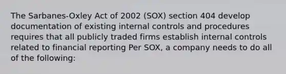 The Sarbanes-Oxley Act of 2002 (SOX) section 404 develop documentation of existing internal controls and procedures requires that all publicly traded firms establish internal controls related to financial reporting Per SOX, a company needs to do all of the following: