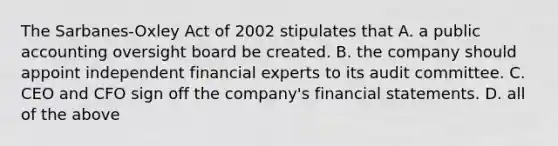 The Sarbanes-Oxley Act of 2002 stipulates that A. a public accounting oversight board be created. B. the company should appoint independent financial experts to its audit committee. C. CEO and CFO sign off the company's financial statements. D. all of the above