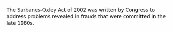 The Sarbanes-Oxley Act of 2002 was written by Congress to address problems revealed in frauds that were committed in the late 1980s.