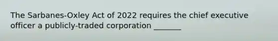 The Sarbanes-Oxley Act of 2022 requires the chief executive officer a publicly-traded corporation _______