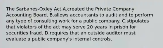 The​ Sarbanes-Oxley Act A.created the Private Company Accounting Board. B.allows accountants to audit and to perform any type of consulting work for a public company. C.stipulates that violators of the act may serve 20 years in prison for securities fraud. D.requires that an outside auditor must evaluate a public​ company's <a href='https://www.questionai.com/knowledge/kjj42owoAP-internal-control' class='anchor-knowledge'>internal control</a>s.