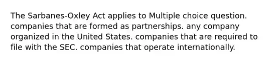 The Sarbanes-Oxley Act applies to Multiple choice question. companies that are formed as partnerships. any company organized in the United States. companies that are required to file with the SEC. companies that operate internationally.