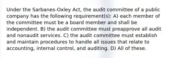 Under the Sarbanes-Oxley Act, the audit committee of a public company has the following requirement(s): A) each member of the committee must be a board member and shall be independent. B) the audit committee must preapprove all audit and nonaudit services. C) the audit committee must establish and maintain procedures to handle all issues that relate to accounting, internal control, and auditing. D) All of these.