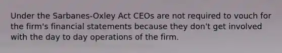 Under the Sarbanes-Oxley Act CEOs are not required to vouch for the firm's financial statements because they don't get involved with the day to day operations of the firm.