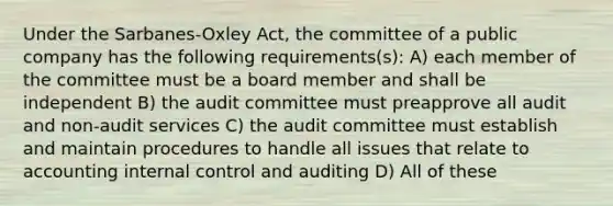 Under the Sarbanes-Oxley Act, the committee of a public company has the following requirements(s): A) each member of the committee must be a board member and shall be independent B) the audit committee must preapprove all audit and non-audit services C) the audit committee must establish and maintain procedures to handle all issues that relate to accounting internal control and auditing D) All of these