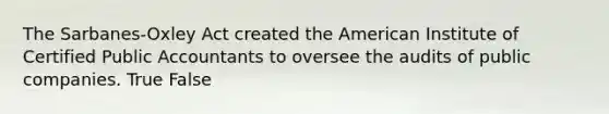 The Sarbanes-Oxley Act created the American Institute of Certified Public Accountants to oversee the audits of public companies. True False