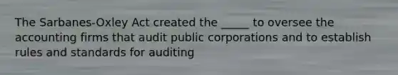 The Sarbanes-Oxley Act created the _____ to oversee the accounting firms that audit public corporations and to establish rules and standards for auditing