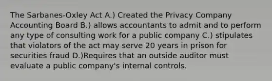 The Sarbanes-Oxley Act A.) Created the Privacy Company Accounting Board B.) allows accountants to admit and to perform any type of consulting work for a public company C.) stipulates that violators of the act may serve 20 years in prison for securities fraud D.)Requires that an outside auditor must evaluate a public company's internal controls.