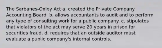 The Sarbanes-Oxley Act a. created the Private Company Accounting Board. b. allows accountants to audit and to perform any type of consulting work for a public company. c. stipulates that violators of the act may serve 20 years in prison for securities fraud. d. requires that an outside auditor must evaluate a public company's internal controls.