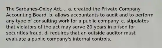 The Sarbanes-Oxley Act.... a. created the Private Company Accounting Board. b. allows accountants to audit and to perform any type of consulting work for a public company. c. stipulates that violators of the act may serve 20 years in prison for securities fraud. d. requires that an outside auditor must evaluate a public company's internal controls.