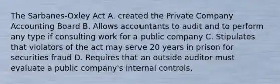 The Sarbanes-Oxley Act A. created the Private Company Accounting Board B. Allows accountants to audit and to perform any type if consulting work for a public company C. Stipulates that violators of the act may serve 20 years in prison for securities fraud D. Requires that an outside auditor must evaluate a public company's internal controls.