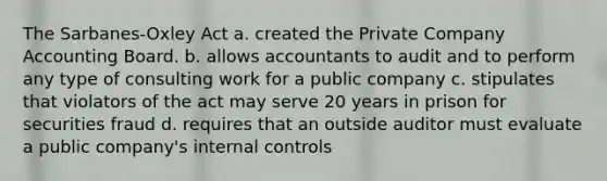 The Sarbanes-Oxley Act a. created the Private Company Accounting Board. b. allows accountants to audit and to perform any type of consulting work for a public company c. stipulates that violators of the act may serve 20 years in prison for securities fraud d. requires that an outside auditor must evaluate a public company's internal controls