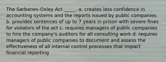 The Sarbanes-Oxley Act _____. a. creates less confidence in accounting systems and the reports issued by public companies b. provides sentences of up to 7 years in prison with severe fines for violators of the act c. requires managers of public companies to hire the company's auditors for all consulting work d. requires managers of public companies to document and assess the effectiveness of all <a href='https://www.questionai.com/knowledge/kjj42owoAP-internal-control' class='anchor-knowledge'>internal control</a> processes that impact financial reporting