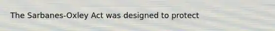 The Sarbanes-Oxley Act was designed to protect