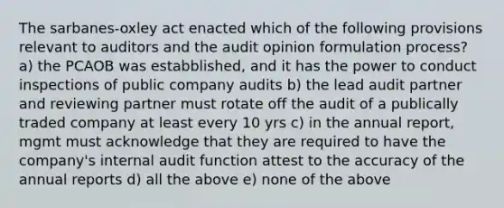 The sarbanes-oxley act enacted which of the following provisions relevant to auditors and the audit opinion formulation process? a) the PCAOB was estabblished, and it has the power to conduct inspections of public company audits b) the lead audit partner and reviewing partner must rotate off the audit of a publically traded company at least every 10 yrs c) in the annual report, mgmt must acknowledge that they are required to have the company's internal audit function attest to the accuracy of the annual reports d) all the above e) none of the above