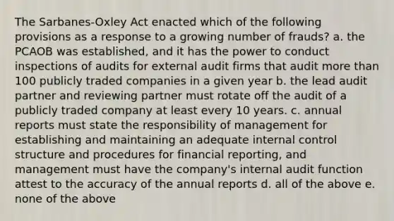 The Sarbanes-Oxley Act enacted which of the following provisions as a response to a growing number of frauds? a. the PCAOB was established, and it has the power to conduct inspections of audits for external audit firms that audit more than 100 publicly traded companies in a given year b. the lead audit partner and reviewing partner must rotate off the audit of a publicly traded company at least every 10 years. c. annual reports must state the responsibility of management for establishing and maintaining an adequate internal control structure and procedures for financial reporting, and management must have the company's internal audit function attest to the accuracy of the annual reports d. all of the above e. none of the above