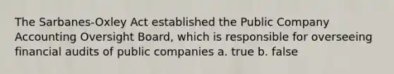 The Sarbanes-Oxley Act established the Public Company Accounting Oversight Board, which is responsible for overseeing financial audits of public companies a. true b. false