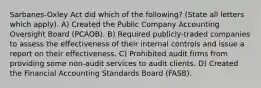 Sarbanes-Oxley Act did which of the following? (State all letters which apply). A) Created the Public Company Accounting Oversight Board (PCAOB). B) Required publicly-traded companies to assess the effectiveness of their internal controls and issue a report on their effectiveness. C) Prohibited audit firms from providing some non-audit services to audit clients. D) Created the Financial Accounting Standards Board (FASB).