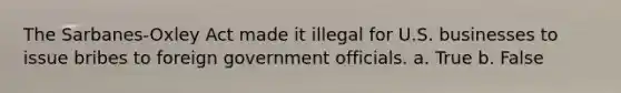 The Sarbanes-Oxley Act made it illegal for U.S. businesses to issue bribes to foreign government officials. a. True b. False