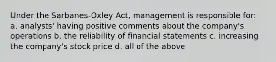 Under the Sarbanes-Oxley Act, management is responsible for: a. analysts' having positive comments about the company's operations b. the reliability of financial statements c. increasing the company's stock price d. all of the above