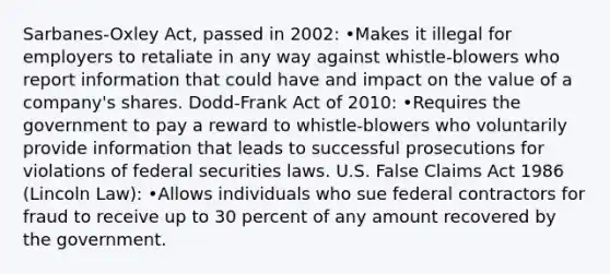 Sarbanes-Oxley Act, passed in 2002: •Makes it illegal for employers to retaliate in any way against whistle-blowers who report information that could have and impact on the value of a company's shares. Dodd-Frank Act of 2010: •Requires the government to pay a reward to whistle-blowers who voluntarily provide information that leads to successful prosecutions for violations of federal securities laws. U.S. False Claims Act 1986 (Lincoln Law): •Allows individuals who sue federal contractors for fraud to receive up to 30 percent of any amount recovered by the government.