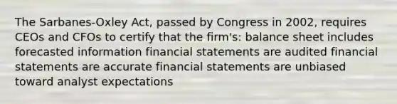 The Sarbanes-Oxley Act, passed by Congress in 2002, requires CEOs and CFOs to certify that the firm's: balance sheet includes forecasted information financial statements are audited financial statements are accurate financial statements are unbiased toward analyst expectations