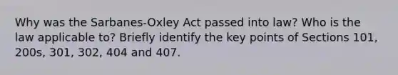 Why was the Sarbanes-Oxley Act passed into law? Who is the law applicable to? Briefly identify the key points of Sections 101, 200s, 301, 302, 404 and 407.