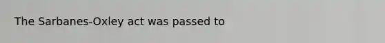 The Sarbanes-Oxley act was passed to