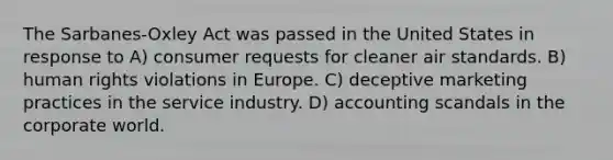 The Sarbanes-Oxley Act was passed in the United States in response to A) consumer requests for cleaner air standards. B) human rights violations in Europe. C) deceptive marketing practices in the service industry. D) accounting scandals in the corporate world.