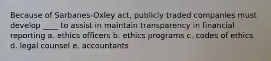 Because of Sarbanes-Oxley act, publicly traded companies must develop ____ to assist in maintain transparency in financial reporting a. ethics officers b. ethics programs c. codes of ethics d. legal counsel e. accountants