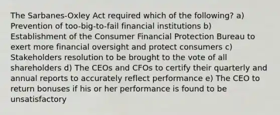 The Sarbanes-Oxley Act required which of the following? a) Prevention of too-big-to-fail financial institutions b) Establishment of the Consumer Financial Protection Bureau to exert more financial oversight and protect consumers c) Stakeholders resolution to be brought to the vote of all shareholders d) The CEOs and CFOs to certify their quarterly and annual reports to accurately reflect performance e) The CEO to return bonuses if his or her performance is found to be unsatisfactory