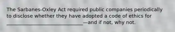 The Sarbanes-Oxley Act required public companies periodically to disclose whether they have adopted a code of ethics for _______________________________—and if not, why not.