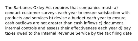 The Sarbanes-Oxley Act requires that companies must: a) conduct customer surveys each year to ensure satisfaction with products and services b) devise a budget each year to ensure cash outflows are not greater than cash inflows c) document internal controls and assess their effectiveness each year d) pay taxes owed to the Internal Revenue Service by the tax filing date