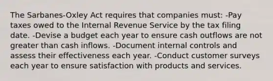 The Sarbanes-Oxley Act requires that companies must: -Pay taxes owed to the Internal Revenue Service by the tax filing date. -Devise a budget each year to ensure cash outflows are not <a href='https://www.questionai.com/knowledge/ktgHnBD4o3-greater-than' class='anchor-knowledge'>greater than</a> cash inflows. -Document <a href='https://www.questionai.com/knowledge/kjj42owoAP-internal-control' class='anchor-knowledge'>internal control</a>s and assess their effectiveness each year. -Conduct customer surveys each year to ensure satisfaction with products and services.