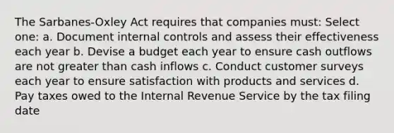 The Sarbanes-Oxley Act requires that companies must: Select one: a. Document internal controls and assess their effectiveness each year b. Devise a budget each year to ensure cash outflows are not greater than cash inflows c. Conduct customer surveys each year to ensure satisfaction with products and services d. Pay taxes owed to the Internal Revenue Service by the tax filing date