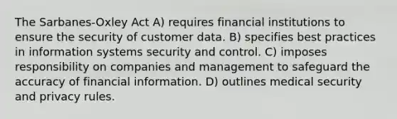 The Sarbanes-Oxley Act A) requires financial institutions to ensure the security of customer data. B) specifies best practices in information systems security and control. C) imposes responsibility on companies and management to safeguard the accuracy of financial information. D) outlines medical security and privacy rules.