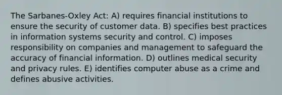 The Sarbanes-Oxley Act: A) requires financial institutions to ensure the security of customer data. B) specifies best practices in information systems security and control. C) imposes responsibility on companies and management to safeguard the accuracy of financial information. D) outlines medical security and privacy rules. E) identifies computer abuse as a crime and defines abusive activities.