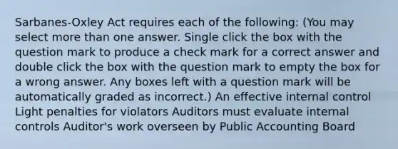 Sarbanes-Oxley Act requires each of the following: (You may select more than one answer. Single click the box with the question mark to produce a check mark for a correct answer and double click the box with the question mark to empty the box for a wrong answer. Any boxes left with a question mark will be automatically graded as incorrect.) An effective internal control Light penalties for violators Auditors must evaluate internal controls Auditor's work overseen by Public Accounting Board