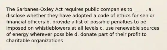 The Sarbanes-Oxley Act requires public companies to _____.​ a. ​disclose whether they have adopted a code of ethics for senior financial officers b. ​provide a list of possible penalties to be imposed on whistleblowers at all levels c. ​use renewable sources of energy wherever possible d. ​donate part of their profit to charitable organizations