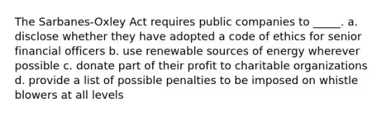 The Sarbanes-Oxley Act requires public companies to _____.​ a. ​disclose whether they have adopted a code of ethics for senior financial officers b. ​use renewable sources of energy wherever possible c. ​donate part of their profit to charitable organizations d. ​provide a list of possible penalties to be imposed on whistle blowers at all levels