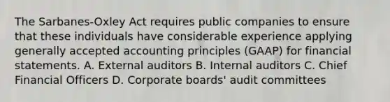 The Sarbanes-Oxley Act requires public companies to ensure that these individuals have considerable experience applying generally accepted accounting principles (GAAP) for financial statements. A. External auditors B. Internal auditors C. Chief Financial Officers D. Corporate boards' audit committees